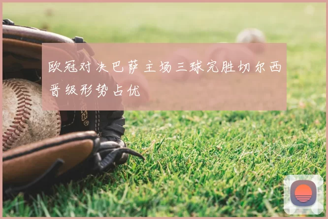 欧冠对决巴萨主场三球完胜切尔西晋级形势占优